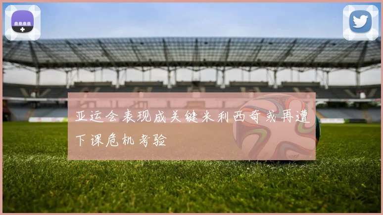亚运会表现成关键米利西奇或再遭下课危机考验