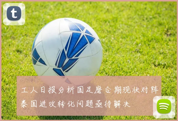 工人日报分析国足磨合期现状对阵泰国进攻转化问题亟待解决