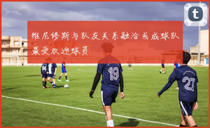 维尼修斯与队友关系融洽或成球队最受欢迎球员