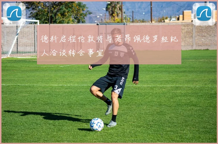德科启程伦敦将与若昂佩德罗经纪人洽谈转会事宜