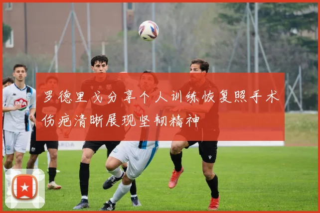 罗德里戈分享个人训练恢复照手术伤疤清晰展现坚韧精神