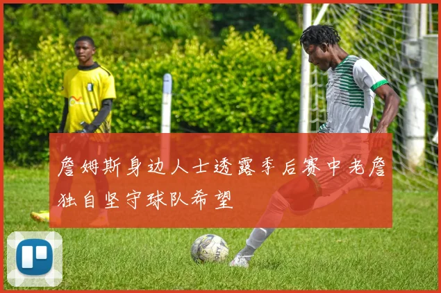 詹姆斯身边人士透露季后赛中老詹独自坚守球队希望