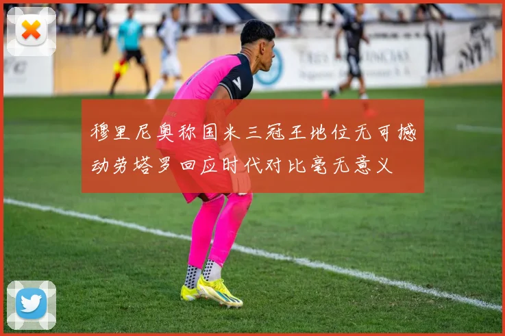 穆里尼奥称国米三冠王地位无可撼动劳塔罗回应时代对比毫无意义