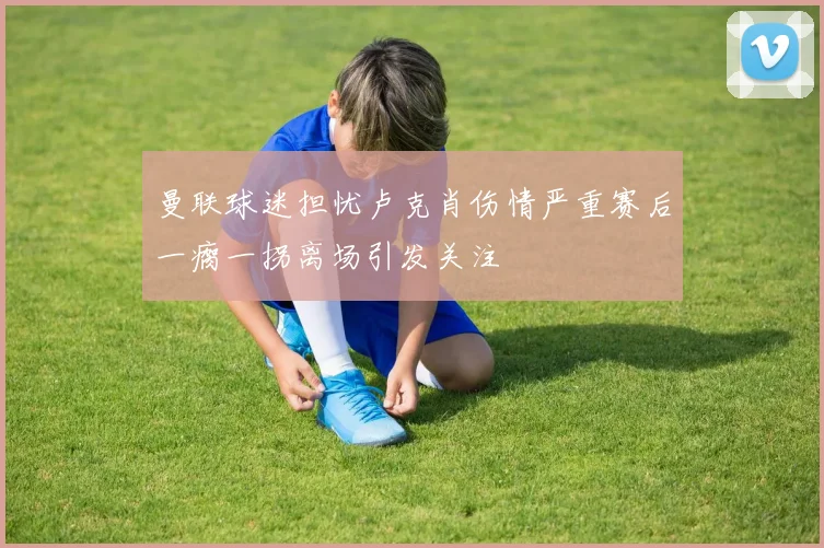 曼联球迷担忧卢克肖伤情严重赛后一瘸一拐离场引发关注