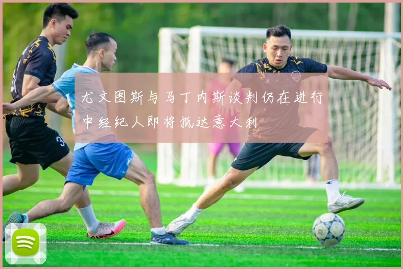 尤文图斯与马丁内斯谈判仍在进行中经纪人即将抵达意大利