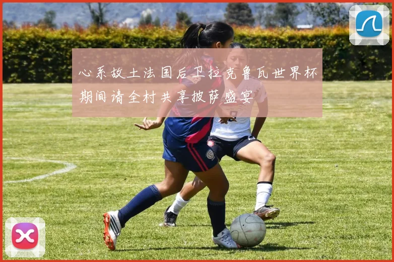 心系故土法国后卫拉克鲁瓦世界杯期间请全村共享披萨盛宴