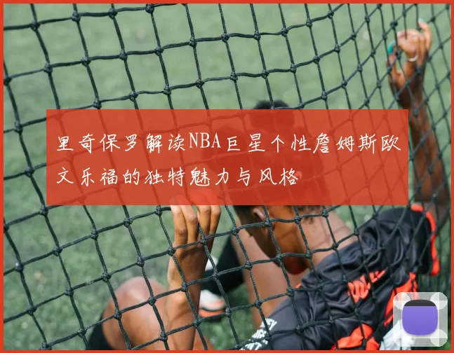里奇保罗解读NBA巨星个性詹姆斯欧文乐福的独特魅力与风格