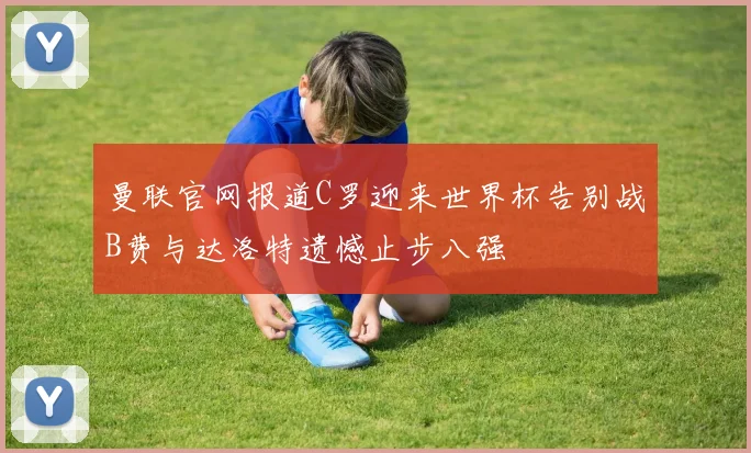 曼联官网报道C罗迎来世界杯告别战B费与达洛特遗憾止步八强