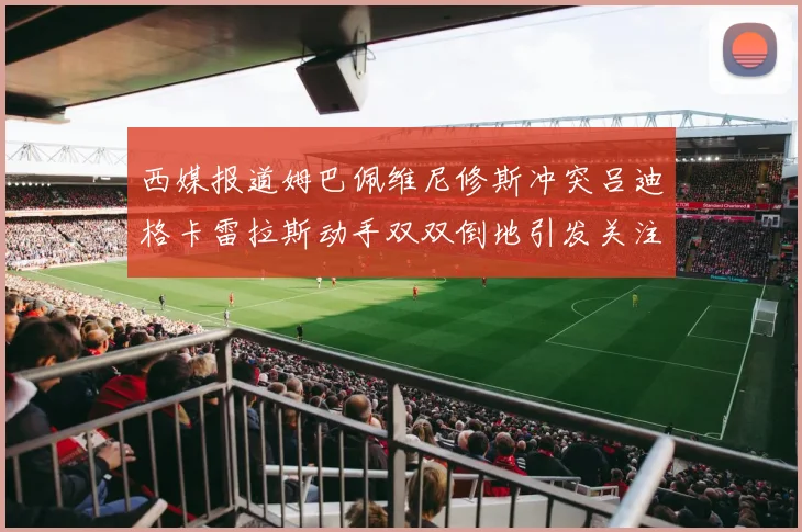 西媒报道姆巴佩维尼修斯冲突吕迪格卡雷拉斯动手双双倒地引发关注