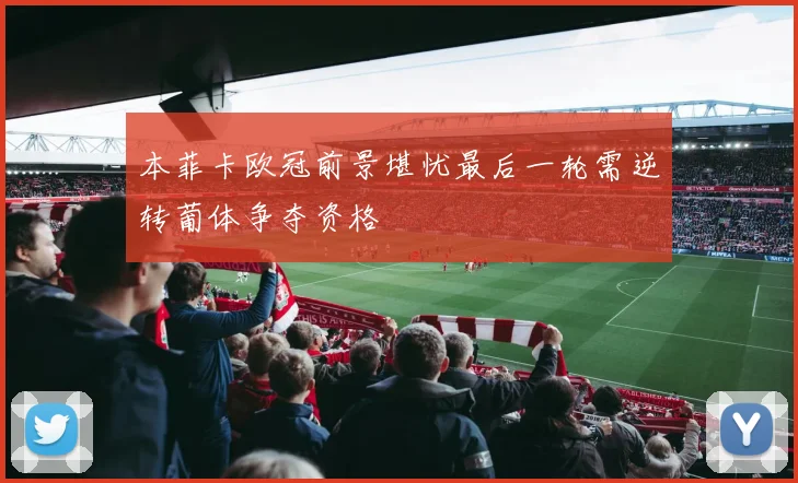 本菲卡欧冠前景堪忧最后一轮需逆转葡体争夺资格