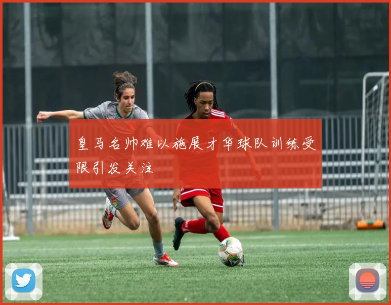 皇马名帅难以施展才华球队训练受限引发关注