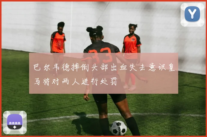 巴尔韦德摔倒头部出血失去意识皇马将对两人进行处罚