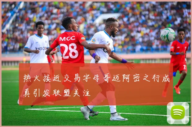 热火接近交易字母哥迈阿密之行成真引发联盟关注