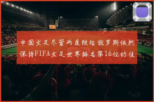 中国女足尽管两度败给俄罗斯依然保持FIFA女足世界排名第16位的佳绩