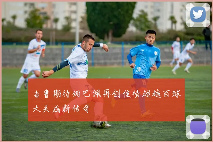 吉鲁期待姆巴佩再创佳绩超越百球大关成新传奇