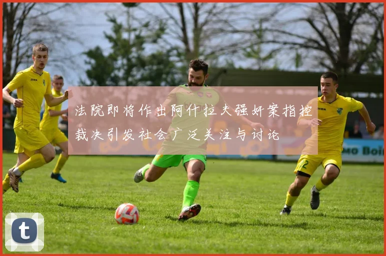 法院即将作出阿什拉夫强奸案指控裁决引发社会广泛关注与讨论