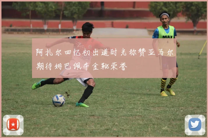 阿扎尔回忆初出道时光称赞亚马尔期待姆巴佩夺金靴荣誉