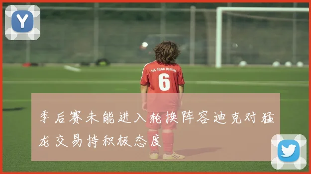 季后赛未能进入轮换阵容迪克对猛龙交易持积极态度