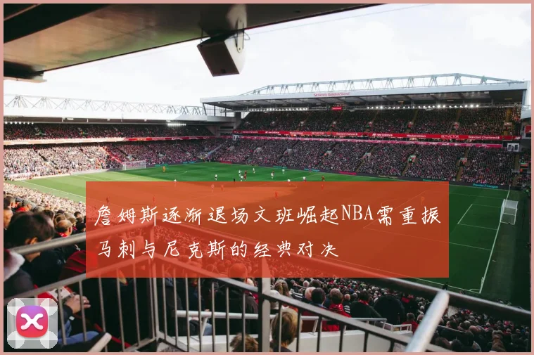 詹姆斯逐渐退场文班崛起NBA需重振马刺与尼克斯的经典对决