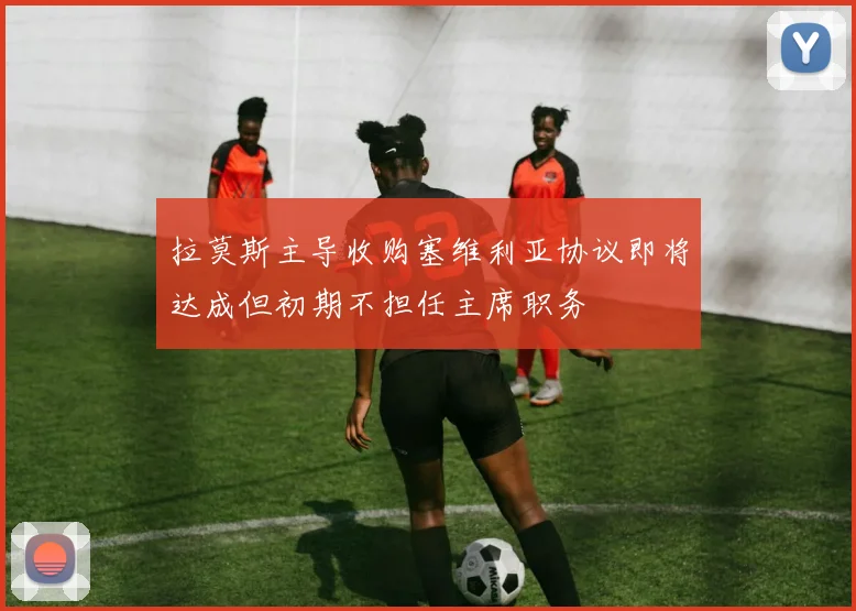 拉莫斯主导收购塞维利亚协议即将达成但初期不担任主席职务