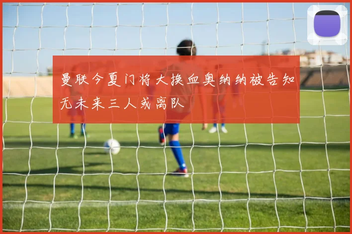 曼联今夏门将大换血奥纳纳被告知无未来三人或离队