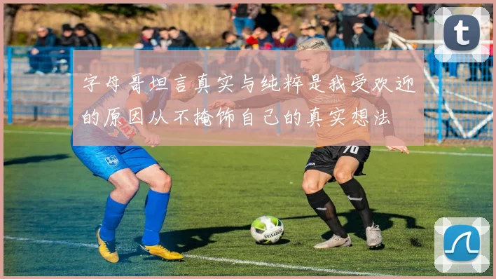字母哥坦言真实与纯粹是我受欢迎的原因从不掩饰自己的真实想法