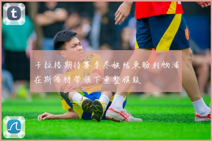 卡拉格期待赛季尽快结束盼利物浦在斯洛特带领下重整旗鼓