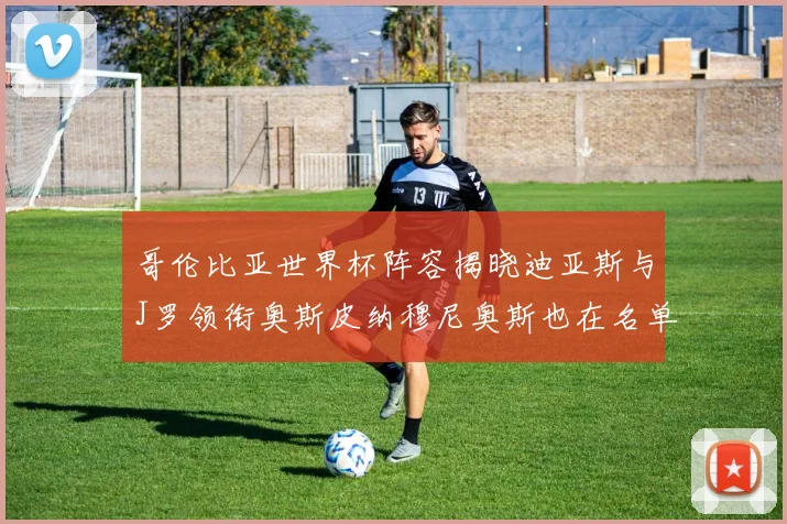 哥伦比亚世界杯阵容揭晓迪亚斯与J罗领衔奥斯皮纳穆尼奥斯也在名单中