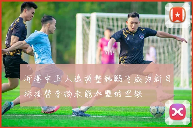 海港中卫人选调整韩鹏飞成为新目标接替李扬未能加盟的空缺